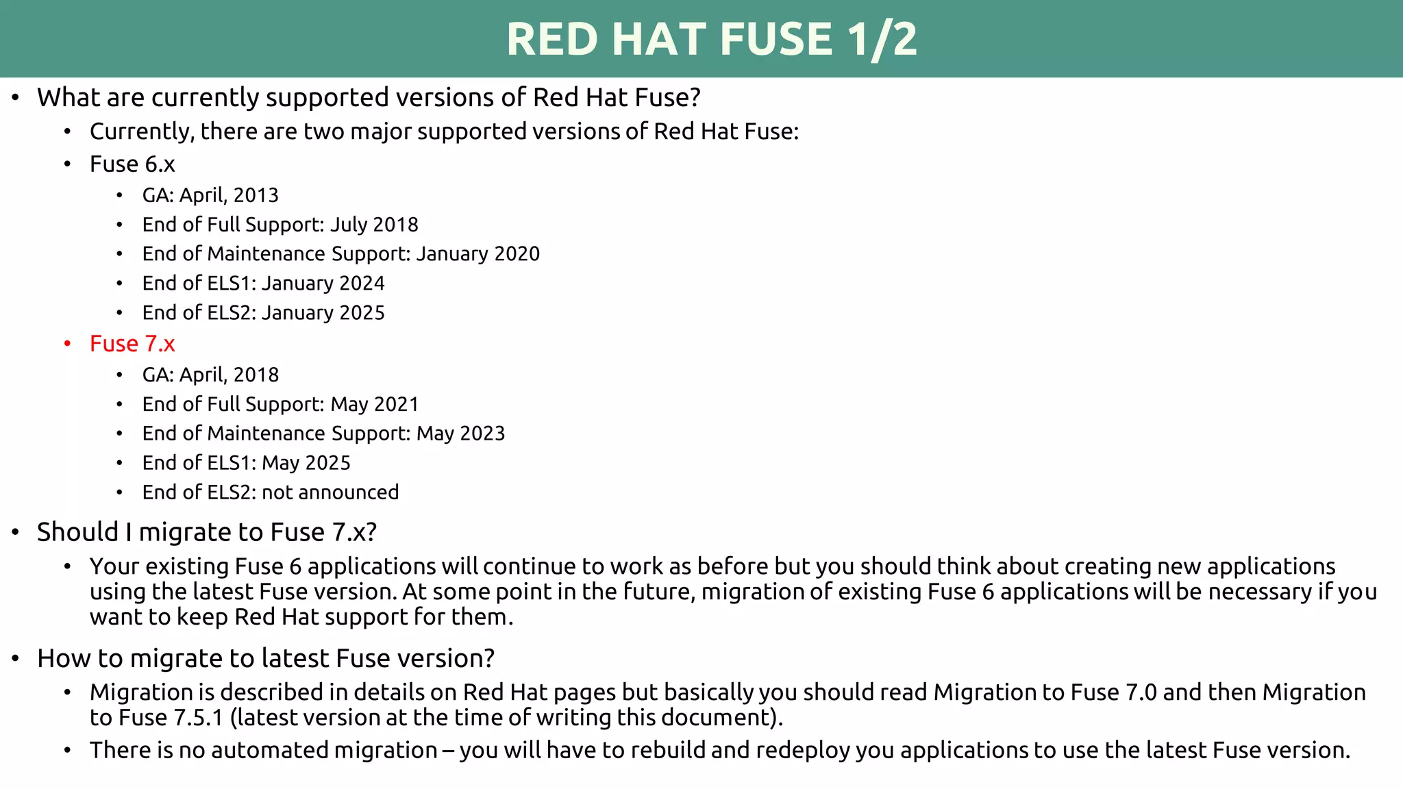 RED HAT FUSE 1/2
• What are currently supported versions of Red Hat Fuse?
• Currently, there are two major supported versions of Red Hat Fuse:
• Fuse 6.x
• GA: April, 2013
• End of Full Support: July 2018
• End of Maintenance Support: January 2020
• End of ELS1: January 2024
• End of ELS2: January 2025
• Fuse 7.x
• GA: April, 2018
• End of Full Support: May 2021
• End of Maintenance Support: May 2023
• End of ELS1: May 2025
• End of ELS2: not announced
• Should I migrate to Fuse 7.x?
• Your existing Fuse 6 applications will continue to work as before but you should think about creating new applications
using the latest Fuse version. At some point in the future, migration of existing Fuse 6 applications will be necessary if you
want to keep Red Hat support for them.
• How to migrate to latest Fuse version?
• Migration is described in details on Red Hat pages but basically you should read Migration to Fuse 7.0 and then Migration
to Fuse 7.5.1 (latest version at the time of writing this document).
• There is no automated migration – you will have to rebuild and redeploy you applications to use the latest Fuse version.
 