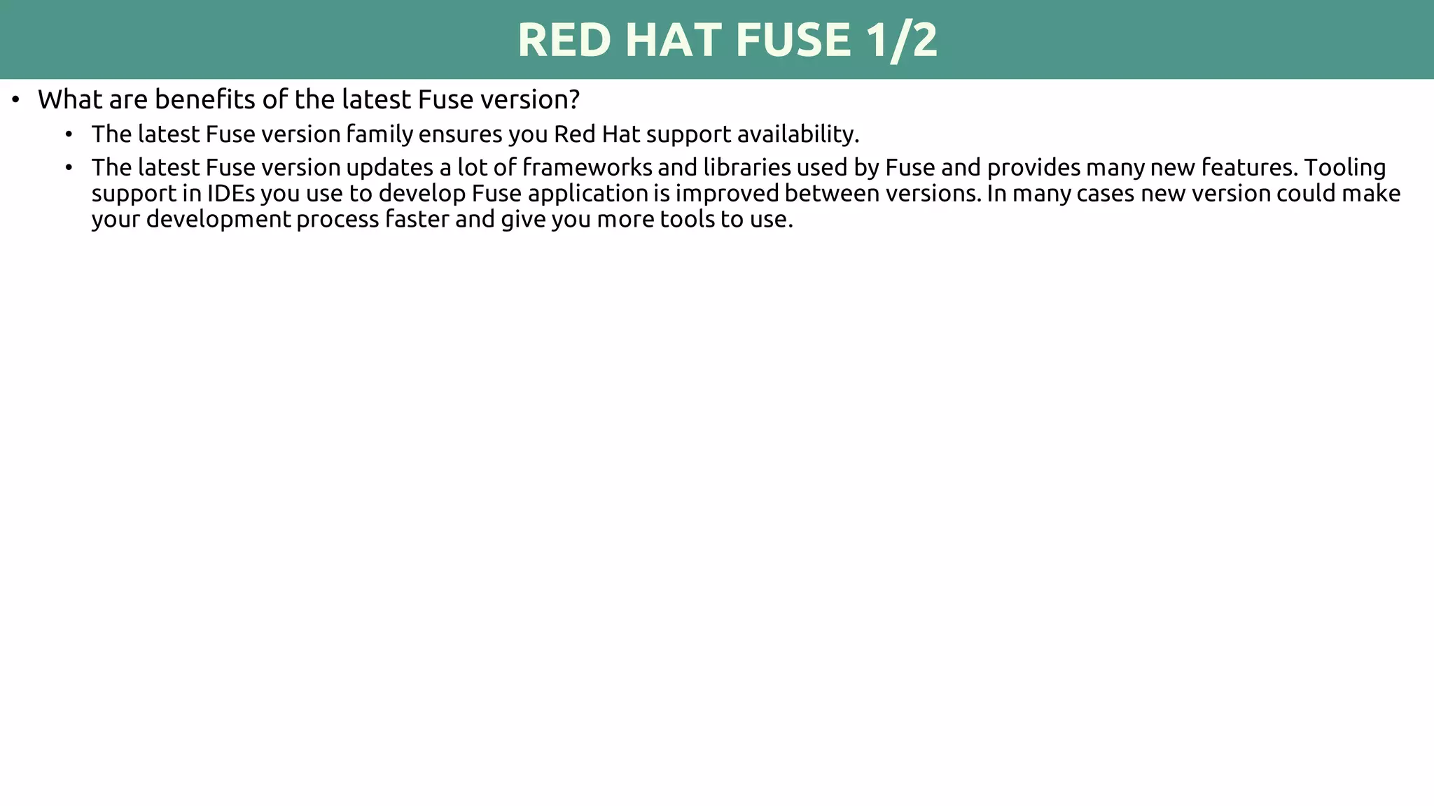 RED HAT FUSE 1/2
• What are benefits of the latest Fuse version?
• The latest Fuse version family ensures you Red Hat support availability.
• The latest Fuse version updates a lot of frameworks and libraries used by Fuse and provides many new features. Tooling
support in IDEs you use to develop Fuse application is improved between versions. In many cases new version could make
your development process faster and give you more tools to use.
 