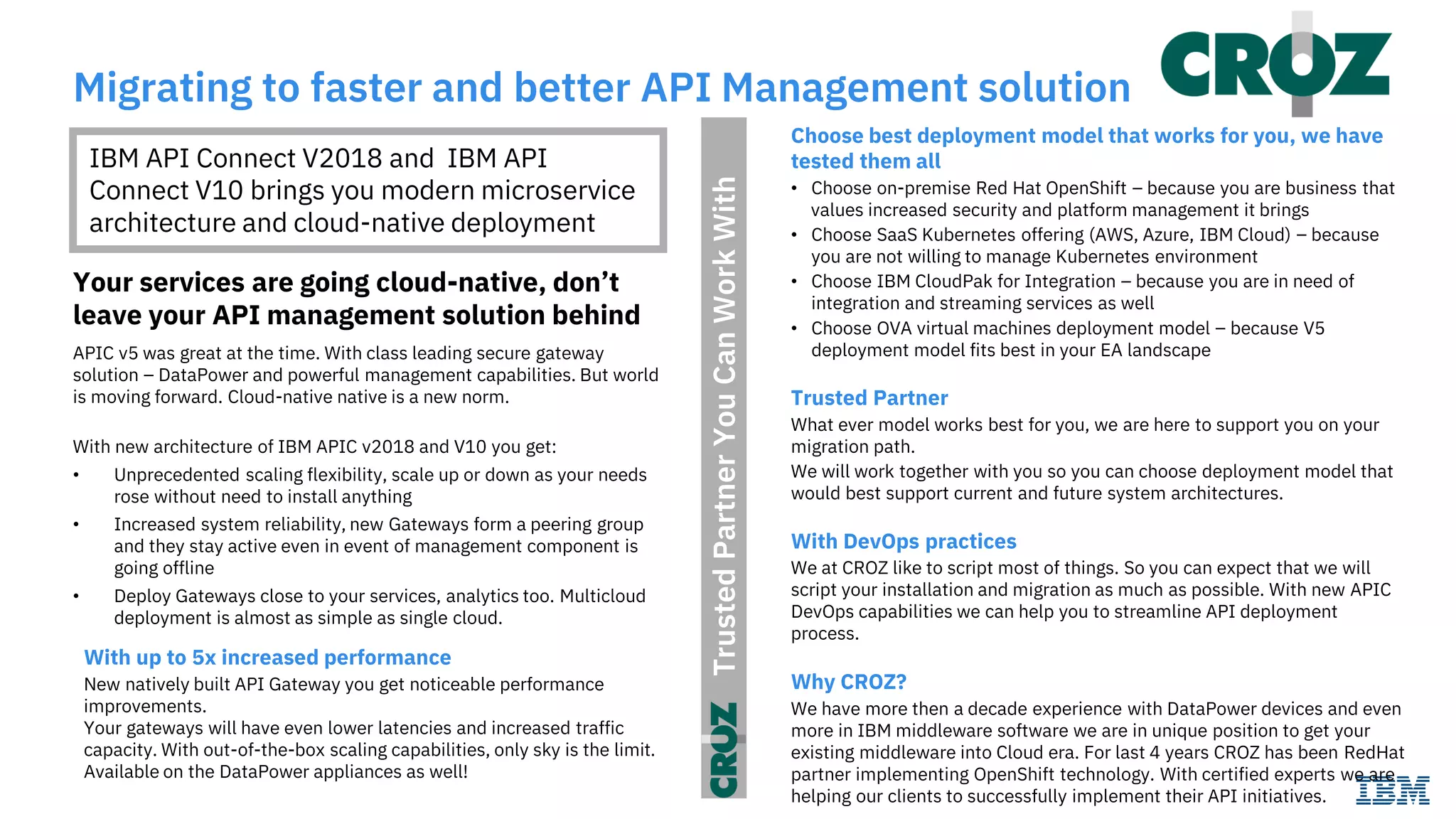TrustedPartnerYouCanWorkWith
Migrating to faster and better API Management solution
Your services are going cloud-native, don’t
leave your API management solution behind
APIC v5 was great at the time. With class leading secure gateway
solution – DataPower and powerful management capabilities. But world
is moving forward. Cloud-native native is a new norm.
With new architecture of IBM APIC v2018 and V10 you get:
• Unprecedented scaling flexibility, scale up or down as your needs
rose without need to install anything
• Increased system reliability, new Gateways form a peering group
and they stay active even in event of management component is
going offline
• Deploy Gateways close to your services, analytics too. Multicloud
deployment is almost as simple as single cloud.
IBM API Connect V2018 and IBM API
Connect V10 brings you modern microservice
architecture and cloud-native deployment
Choose best deployment model that works for you, we have
tested them all
• Choose on-premise Red Hat OpenShift – because you are business that
values increased security and platform management it brings
• Choose SaaS Kubernetes offering (AWS, Azure, IBM Cloud) – because
you are not willing to manage Kubernetes environment
• Choose IBM CloudPak for Integration – because you are in need of
integration and streaming services as well
• Choose OVA virtual machines deployment model – because V5
deployment model fits best in your EA landscape
Trusted Partner
What ever model works best for you, we are here to support you on your
migration path.
We will work together with you so you can choose deployment model that
would best support current and future system architectures.
With DevOps practices
We at CROZ like to script most of things. So you can expect that we will
script your installation and migration as much as possible. With new APIC
DevOps capabilities we can help you to streamline API deployment
process.
Why CROZ?
We have more then a decade experience with DataPower devices and even
more in IBM middleware software we are in unique position to get your
existing middleware into Cloud era. For last 4 years CROZ has been RedHat
partner implementing OpenShift technology. With certified experts we are
helping our clients to successfully implement their API initiatives.
With up to 5x increased performance
New natively built API Gateway you get noticeable performance
improvements.
Your gateways will have even lower latencies and increased traffic
capacity. With out-of-the-box scaling capabilities, only sky is the limit.
Available on the DataPower appliances as well!
 