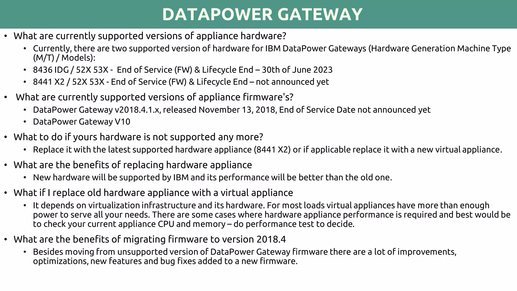 DATAPOWER GATEWAY
• What are currently supported versions of appliance hardware?
• Currently, there are two supported version of hardware for IBM DataPower Gateways (Hardware Generation Machine Type
(M/T) / Models):
• 8436 IDG / 52X 53X - End of Service (FW) & Lifecycle End – 30th of June 2023
• 8441 X2 / 52X 53X - End of Service (FW) & Lifecycle End – not announced yet
• What are currently supported versions of appliance firmware's?
• DataPower Gateway v2018.4.1.x, released November 13, 2018, End of Service Date not announced yet
• DataPower Gateway V10
• What to do if yours hardware is not supported any more?
• Replace it with the latest supported hardware appliance (8441 X2) or if applicable replace it with a new virtual appliance.
• What are the benefits of replacing hardware appliance
• New hardware will be supported by IBM and its performance will be better than the old one.
• What if I replace old hardware appliance with a virtual appliance
• It depends on virtualization infrastructure and its hardware. For most loads virtual appliances have more than enough
power to serve all your needs. There are some cases where hardware appliance performance is required and best would be
to check your current appliance CPU and memory – do performance test to decide.
• What are the benefits of migrating firmware to version 2018.4
• Besides moving from unsupported version of DataPower Gateway firmware there are a lot of improvements,
optimizations, new features and bug fixes added to a new firmware.
 