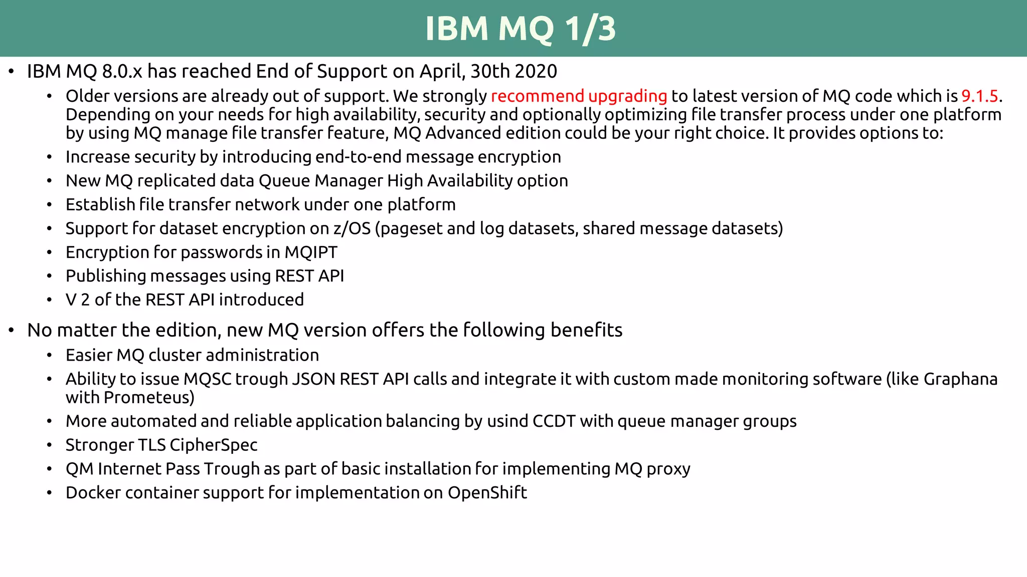 IBM MQ 1/3
• IBM MQ 8.0.x has reached End of Support on April, 30th 2020
• Older versions are already out of support. We strongly recommend upgrading to latest version of MQ code which is 9.1.5.
Depending on your needs for high availability, security and optionally optimizing file transfer process under one platform
by using MQ manage file transfer feature, MQ Advanced edition could be your right choice. It provides options to:
• Increase security by introducing end-to-end message encryption
• New MQ replicated data Queue Manager High Availability option
• Establish file transfer network under one platform
• Support for dataset encryption on z/OS (pageset and log datasets, shared message datasets)
• Encryption for passwords in MQIPT
• Publishing messages using REST API
• V 2 of the REST API introduced
• No matter the edition, new MQ version offers the following benefits
• Easier MQ cluster administration
• Ability to issue MQSC trough JSON REST API calls and integrate it with custom made monitoring software (like Graphana
with Prometeus)
• More automated and reliable application balancing by usind CCDT with queue manager groups
• Stronger TLS CipherSpec
• QM Internet Pass Trough as part of basic installation for implementing MQ proxy
• Docker container support for implementation on OpenShift
 