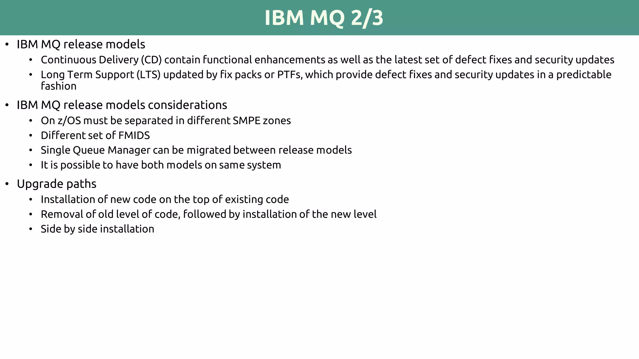 IBM MQ 2/3
• IBM MQ release models
• Continuous Delivery (CD) contain functional enhancements as well as the latest set of defect fixes and security updates
• Long Term Support (LTS) updated by fix packs or PTFs, which provide defect fixes and security updates in a predictable
fashion
• IBM MQ release models considerations
• On z/OS must be separated in different SMPE zones
• Different set of FMIDS
• Single Queue Manager can be migrated between release models
• It is possible to have both models on same system
• Upgrade paths
• Installation of new code on the top of existing code
• Removal of old level of code, followed by installation of the new level
• Side by side installation
 