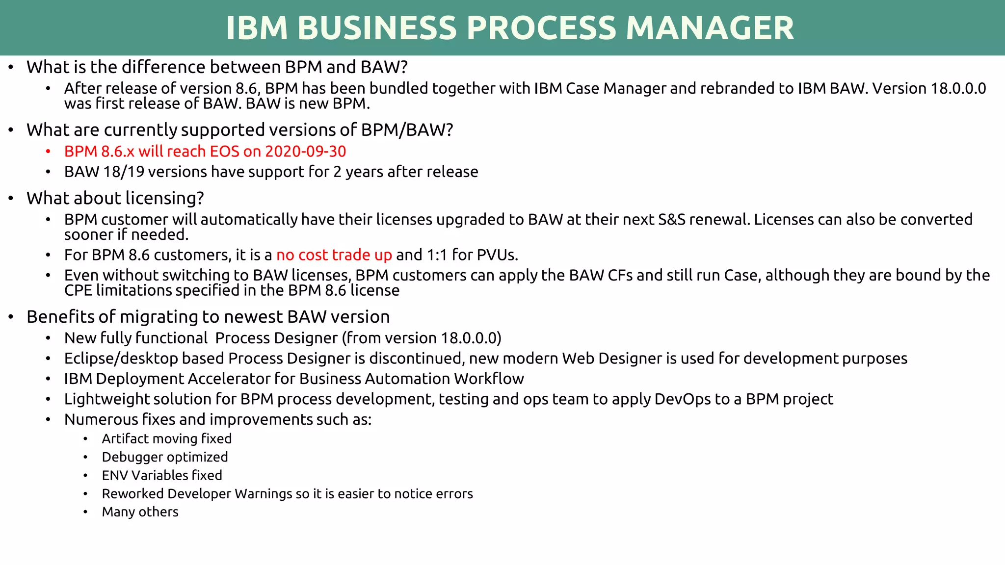 IBM BUSINESS PROCESS MANAGER
• What is the difference between BPM and BAW?
• After release of version 8.6, BPM has been bundled together with IBM Case Manager and rebranded to IBM BAW. Version 18.0.0.0
was first release of BAW. BAW is new BPM.
• What are currently supported versions of BPM/BAW?
• BPM 8.6.x will reach EOS on 2020-09-30
• BAW 18/19 versions have support for 2 years after release
• What about licensing?
• BPM customer will automatically have their licenses upgraded to BAW at their next S&S renewal. Licenses can also be converted
sooner if needed.
• For BPM 8.6 customers, it is a no cost trade up and 1:1 for PVUs.
• Even without switching to BAW licenses, BPM customers can apply the BAW CFs and still run Case, although they are bound by the
CPE limitations specified in the BPM 8.6 license
• Benefits of migrating to newest BAW version
• New fully functional Process Designer (from version 18.0.0.0)
• Eclipse/desktop based Process Designer is discontinued, new modern Web Designer is used for development purposes
• IBM Deployment Accelerator for Business Automation Workflow
• Lightweight solution for BPM process development, testing and ops team to apply DevOps to a BPM project
• Numerous fixes and improvements such as:
• Artifact moving fixed
• Debugger optimized
• ENV Variables fixed
• Reworked Developer Warnings so it is easier to notice errors
• Many others
 