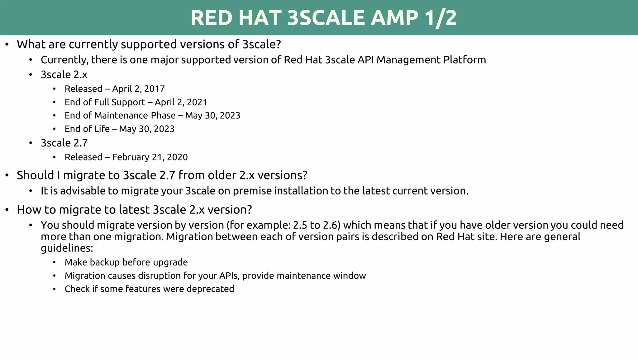 RED HAT 3SCALE AMP 1/2
• What are currently supported versions of 3scale?
• Currently, there is one major supported version of Red Hat 3scale API Management Platform
• 3scale 2.x
• Released – April 2, 2017
• End of Full Support – April 2, 2021
• End of Maintenance Phase – May 30, 2023
• End of Life – May 30, 2023
• 3scale 2.7
• Released – February 21, 2020
• Should I migrate to 3scale 2.7 from older 2.x versions?
• It is advisable to migrate your 3scale on premise installation to the latest current version.
• How to migrate to latest 3scale 2.x version?
• You should migrate version by version (for example: 2.5 to 2.6) which means that if you have older version you could need
more than one migration. Migration between each of version pairs is described on Red Hat site. Here are general
guidelines:
• Make backup before upgrade
• Migration causes disruption for your APIs, provide maintenance window
• Check if some features were deprecated
 