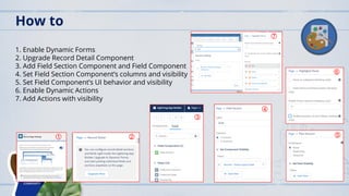 1. Enable Dynamic Forms
2. Upgrade Record Detail Component
3. Add Field Section Component and Field Component
4. Set Field Section Component’s columns and visibility
5. Set Field Component’s UI behavior and visibility
6. Enable Dynamic Actions
7. Add Actions with visibility
How to
1 2
3
4
7
6
5
 