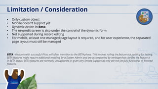 Limitation / Consideration
• Only custom object
• Mobile doesn’t support yet
• Dynamic Action in Beta
• The new/edit screen is also under the control of the dynamic form
• Not supported during record editing
• For mobile, at least one managed page layout is required, and for user experience, the separated
page layout must still be managed
BETA - Features with successful Pilots will often transition to the BETA phase. This involves rolling the feature out publicly for testing.
BETA features might require additional enabling by a System Admin and are accompanied by verbiage that clarifies the feature is
in BETA status. BETA features are normally unsupported or given very limited Support as they are not yet fully functional or finished
features.
 
