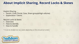 About Implicit Sharing, Record Locks & Skews
Implicit Sharing
• Parent, Child, Portal, Case, Share groups(High volume)
• Explanation / Demo
Record Locks & Skews
• Overview
• How to identify
• How to handle
* It can be divided into two weeks depending on the amount of content.
 