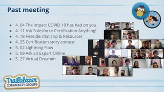 Past meeting
● 4. 04 The impact COVID 19 has had on you
● 4. 11 Ask Salesforce Certification Anything!
● 4. 18 Fireside chat (Tip & Resource)
● 4. 25 Certification story contest
● 5. 02 Lightning Flow
● 5. 09 Ask an Expert Online
● 5. 27 Virtual Dreamin
 