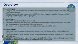 Dynamic Pages
• Configure and add visibility rules for actions and forms on record pages, directly from within the
Lightning App Builder.
• Take advantage of a single assignment model for the Lightning page instead of the dual model of
assigning a Lightning page and a page layout.
Dynamic Forms
• Place fields and sections wherever you want.
• Put fields and sections into accordion components or tabs to significantly improve page load times.
• Use visibility rules to show and hide fields and sections.
• Reduce the number of page layouts you need with component visibility rules
Dynamic Actions
• Add, reorder, and remove actions directly from within the App Builder, with a modern UI and live
preview.
• Use visibility rules to show and hide actions to ensure users see only what is important to each of them,
at a given time.
• Manage the actions on your pages in the Lightning App Builder without touching the page layout editor.
• Reduce the number of page layouts you need with action visibility rules.
Overview
 