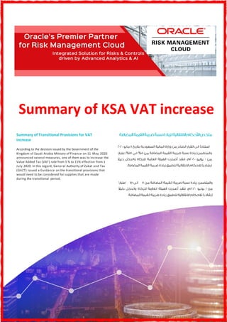 Summary of KSA VAT increase
Summary of Transitional Provisions for VAT
increase
According to the decision issued by the Government of the
Kingdom of Saudi Arabia Ministry of Finance on 11 May 2020
announced several measures, one of them was to increase the
Value Added Tax (VAT) rate from 5 % to 15% effective from 1
July 2020. In this regard, General Authority of Zakat and Tax
(GAZT) issued a Guidance on the transitional provisions that
would need to be considered for supplies that are made
during the transitional period.
% %
 