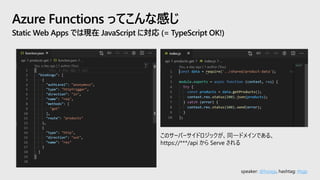speaker: @hoisjp, hashtag: #tsjp
Azure Functions ってこんな感じ
Static Web Apps では現在 JavaScript に対応 (= TypeScript OK!)
このサーバーサイドロジックが、同一ドメインである、
https://***/api から Serve される
 