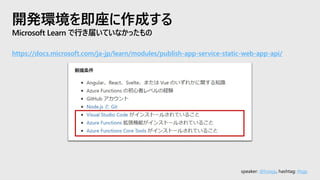 speaker: @hoisjp, hashtag: #tsjp
開発環境を即座に作成する
Microsoft Learn で行き届いていなかったもの
https://docs.microsoft.com/ja-jp/learn/modules/publish-app-service-static-web-app-api/
 
