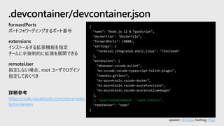 speaker: @hoisjp, hashtag: #tsjp
{
"name": "Node.js 12 & TypeScript",
"dockerFile": "Dockerfile",
"forwardPorts": [8080],
"settings": {
"terminal.integrated.shell.linux": "/bin/bash"
},
"extensions": [
"dbaeumer.vscode-eslint",
"ms-vscode.vscode-typescript-tslint-plugin",
"eamodio.gitlens",
"ms-azuretools.vscode-docker",
"ms-azuretools.vscode-azurefunctions",
"ms-azuretools.vscode-azurestaticwebapps"
],
// "postCreateCommand": "yarn install",
"remoteUser": "node"
}
.devcontainer/devcontainer.json
forwardPorts
ポートフォワーディングするポート番号
extensions
インストールする拡張機能を指定
チームに半強制的に拡張を展開できる
remoteUser
指定しない場合、root ユーザでログイン
指定しておくべき
詳細参考
https://code.visualstudio.com/docs/remo
te/containers
 