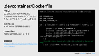 speaker: @hoisjp, hashtag: #tsjp
FROM mcr.microsoft.com/azure-functions/node:3.0-node12-core-tools
ARG USERNAME=node
ARG USER_UID=1000
ARG USER_GID=$USER_UID
RUN if [ "$USER_GID" != "1000" ] || [ "$USER_UID" != "1000" ]; then
¥
groupmod --gid $USER_GID $USERNAME ¥
&& usermod --uid $USER_UID --gid $USER_GID $USERNAME ¥
&& chmod -R $USER_UID:$USER_GID /home/$USERNAME ¥
&& chmod -R $USER_UID:root /usr/local/share/nvm
/usr/local/share/npm-global; ¥
fi ¥
# Install eslint, typescript. eslint is installed by javascript
image
&& sudo -u ${USERNAME} npm install -g eslint typescript
.devcontainer/Dockerfile
FROM
ここでは、Azure Functions 用に
Functions Core Tools がインストールされ
たイメージをベースに、TypeScriptを追加
extensions
インストールする拡張機能を指定
remoteUser
指定しない場合、root ユーザで
詳細参考
https://code.visualstudio.com/docs/remo
te/containers
 