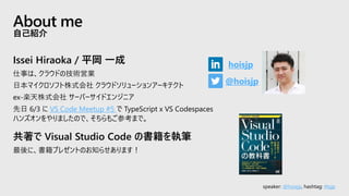 speaker: @hoisjp, hashtag: #tsjp
Issei Hiraoka / 平岡 一成
仕事は、クラウドの技術営業
日本マイクロソフト株式会社 クラウドソリューションアーキテクト
ex-楽天株式会社 サーバーサイドエンジニア
先日 6/3 に VS Code Meetup #5 で TypeScript x VS Codespaces
ハンズオンをやりましたので、そちらもご参考まで。
共著で Visual Studio Code の書籍を執筆
最後に、書籍プレゼントのお知らせあります！
About me
自己紹介
@hoisjp
hoisjp
 