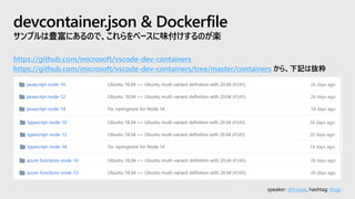 speaker: @hoisjp, hashtag: #tsjp
devcontainer.json & Dockerfile
サンプルは豊富にあるので、これらをベースに味付けするのが楽
https://github.com/microsoft/vscode-dev-containers
https://github.com/microsoft/vscode-dev-containers/tree/master/containers から、下記は抜粋
 