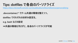 speaker: @hoisjp, hashtag: #tsjp
Tips: dotfiles で各自のパーソナライズ
https://docs.microsoft.com/en-us/visualstudio/online/reference/personalizing
.devcontainer/* でチーム共通の環境を整えつつ、
dotfiles でそれぞれのお好み設定を。
e.g. bash などの設定
⇒共通の環境を汚さずに、各自のパーソナライズが可能
 