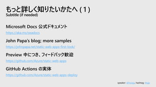 speaker: @hoisjp, hashtag: #tsjp
Microsoft Docs 公式ドキュメント
https://aka.ms/swadocs
John Papa’s blog; more samples
https://johnpapa.net/static-web-apps-first-look/
Preview 中につき、フィードバック歓迎
https://github.com/Azure/static-web-apps
GitHub Actions の実体
https://github.com/Azure/static-web-apps-deploy
もっと詳しく知りたいかたへ ( 1 )
Subtitle (if needed)
 