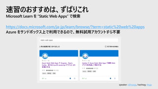 speaker: @hoisjp, hashtag: #tsjp
速習のおすすめは、ずばりこれ
Microsoft Learn を “Static Web Apps” で検索
https://docs.microsoft.com/ja-jp/learn/browse/?term=static%20web%20apps
Azure をサンドボックス上で利用できるので、無料試用アカウントすら不要
 