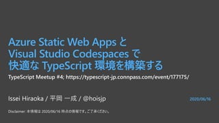 2020/06/16
Azure Static Web Apps と
Visual Studio Codespaces で
快適な TypeScript 環境を構築する
Issei Hiraoka / 平岡 一成 / @hoisjp
TypeScript Meetup #4; https://typescript-jp.connpass.com/event/177175/
Disclaimer: 本情報は 2020/06/16 時点の情報です。ご了承ください。
 