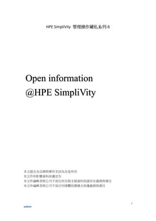 1
HPE SimpliVity 管理操作藏私系列-6
本文提及各品牌與專有名詞為各家所有
本文件所影響資料保護宣告
本文件編輯者與公司不負任何安裝支援資料保證存在義務與責任
本文件編輯者與公司不負任何硬體設備健全保護義務與責任
Open information
@HPE SimpliVity
 