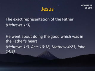 Jesus
The exact representation of the Father
(Hebrews 1:3)
He went about doing the good which was in
the Father’s heart
(Hebrews 1:3, Acts 10:38, Mathew 4:23, John
14:9)
 