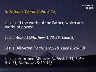 3. Father’s Works (John 5:17)
Jesus did the works of the Father, which are
works of power
Jesus Healed (Mathew 4:23-25, Luke 5)
Jesus Delivered (Mark 1:21-28, Luke 8:26-39)
Jesus performed Miracles (John 2:1-11, Luke
5:1-11, Mathew 15:29-39)
 