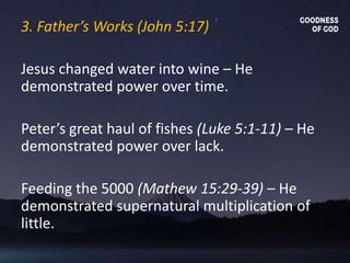 3. Father’s Works (John 5:17)
Jesus changed water into wine – He
demonstrated power over time.
Peter’s great haul of fishes (Luke 5:1-11) – He
demonstrated power over lack.
Feeding the 5000 (Mathew 15:29-39) – He
demonstrated supernatural multiplication of
little.
 