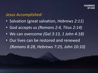 Jesus Accomplished:
• Salvation (great salvation, Hebrews 2:11)
• God accepts us (Romans 2:4, Titus 2:14)
• We can overcome (Gal 3:13, 1 John 4:18)
• Our lives can be restored and renewed
(Romans 8:28, Hebrews 7:25, John 10:10)
 