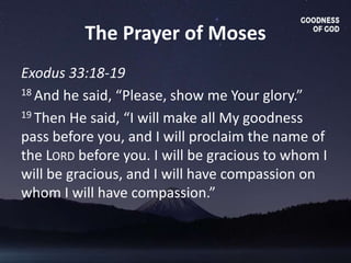 The Prayer of Moses
Exodus 33:18-19
18 And he said, “Please, show me Your glory.”
19 Then He said, “I will make all My goodness
pass before you, and I will proclaim the name of
the LORD before you. I will be gracious to whom I
will be gracious, and I will have compassion on
whom I will have compassion.”
 