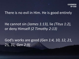 There is no evil in Him. He is good entirely
He cannot sin (James 1:13), lie (Titus 1:2),
or deny Himself (2 Timothy 2:13)
God’s works are good (Gen 1:4, 10, 12, 21,
25, 31, Gen 2:9)
 