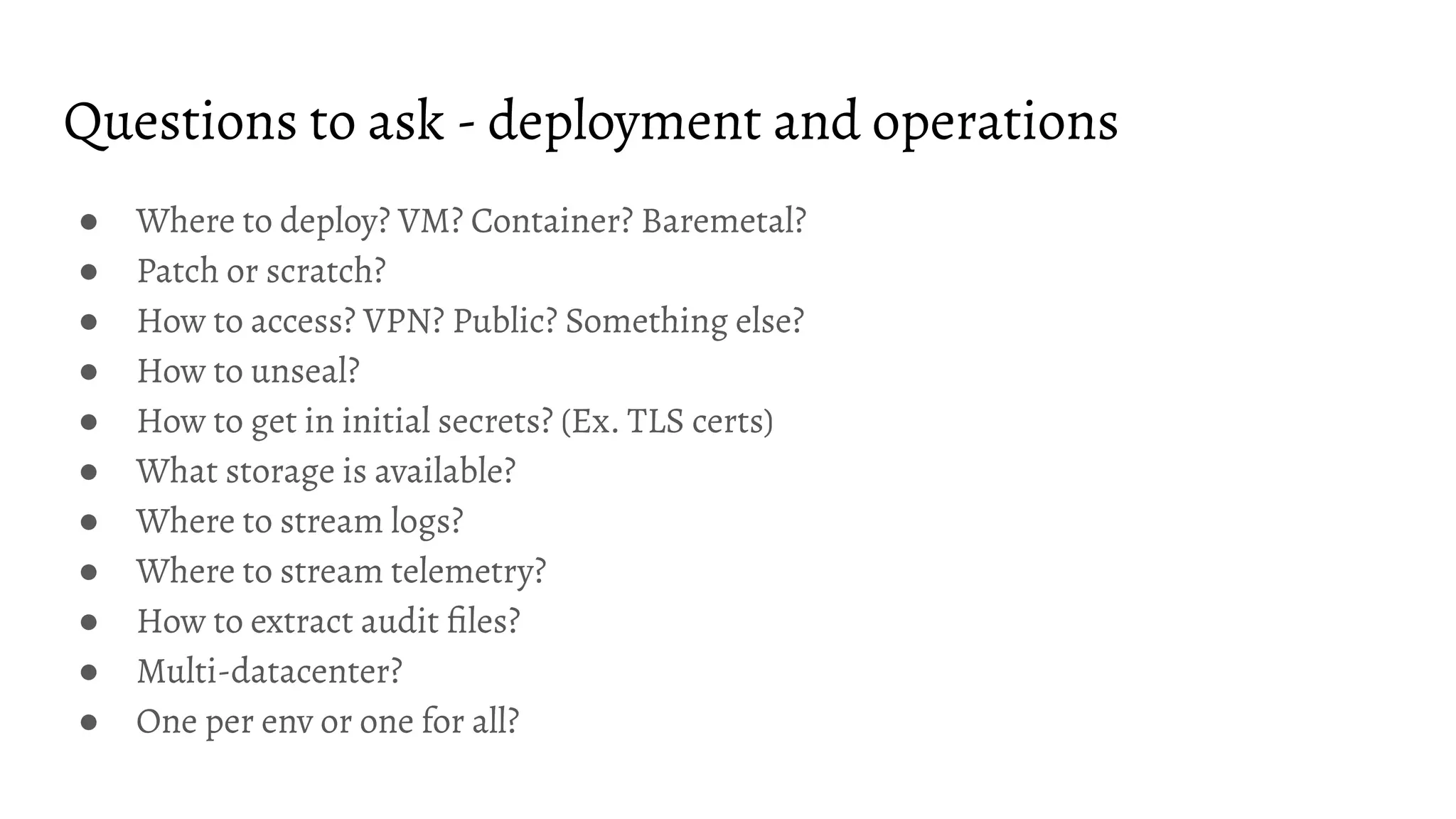 Questions to ask - deployment and operations ● Where to deploy? VM? Container? Baremetal? ● Patch or scratch? ● How to access? VPN? Public? Something else? ● How to unseal? ● How to get in initial secrets? (Ex. TLS certs) ● What storage is available? ● Where to stream logs? ● Where to stream telemetry? ● How to extract audit ﬁles? ● Multi-datacenter? ● One per env or one for all? 