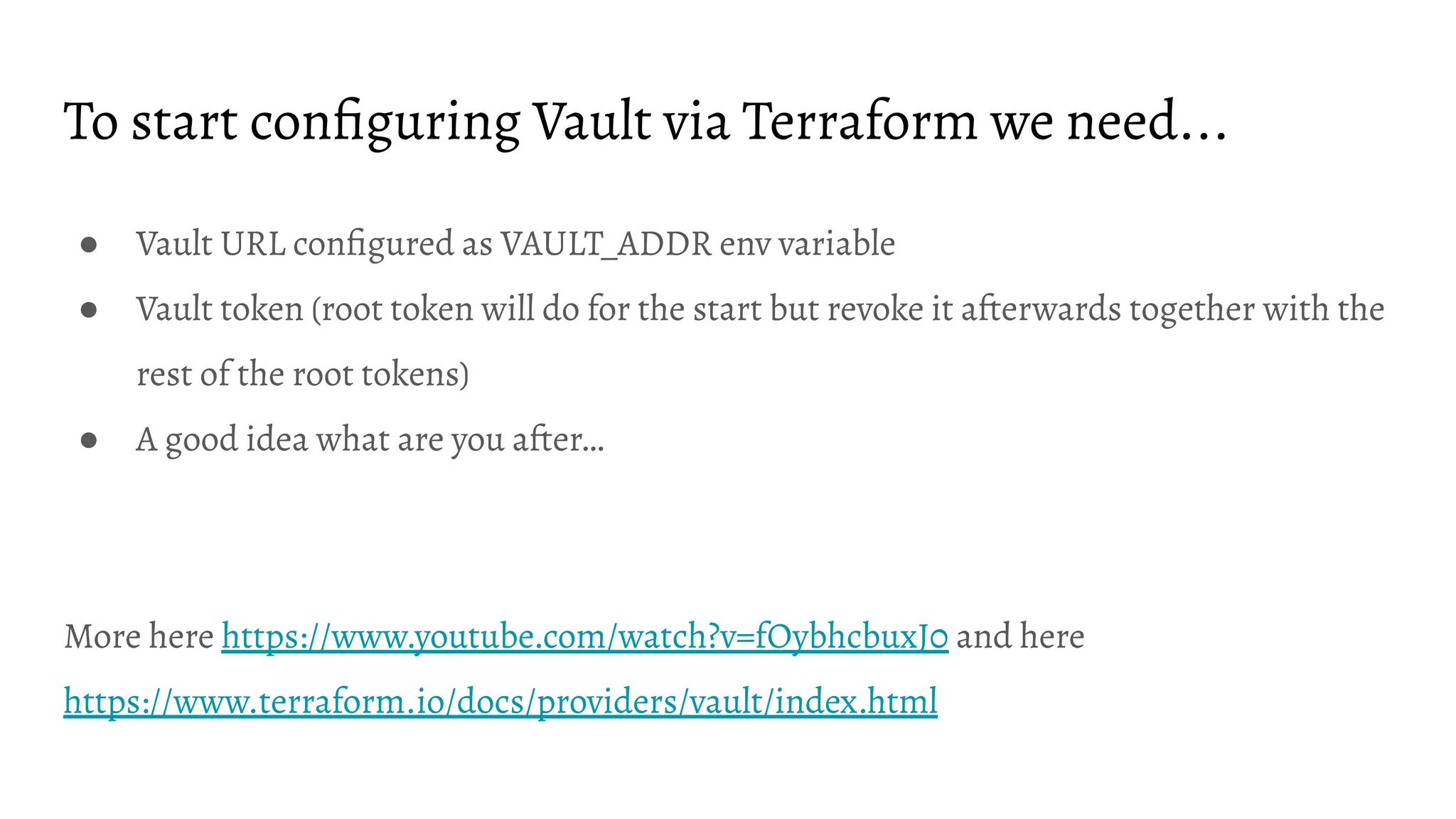 To start conﬁguring Vault via Terraform we need... ● Vault URL conﬁgured as VAULT_ADDR env variable ● Vault token (root token will do for the start but revoke it afterwards together with the rest of the root tokens) ● A good idea what are you after… More here https://www.youtube.com/watch?v=fOybhcbuxJ0 and here https://www.terraform.io/docs/providers/vault/index.html 