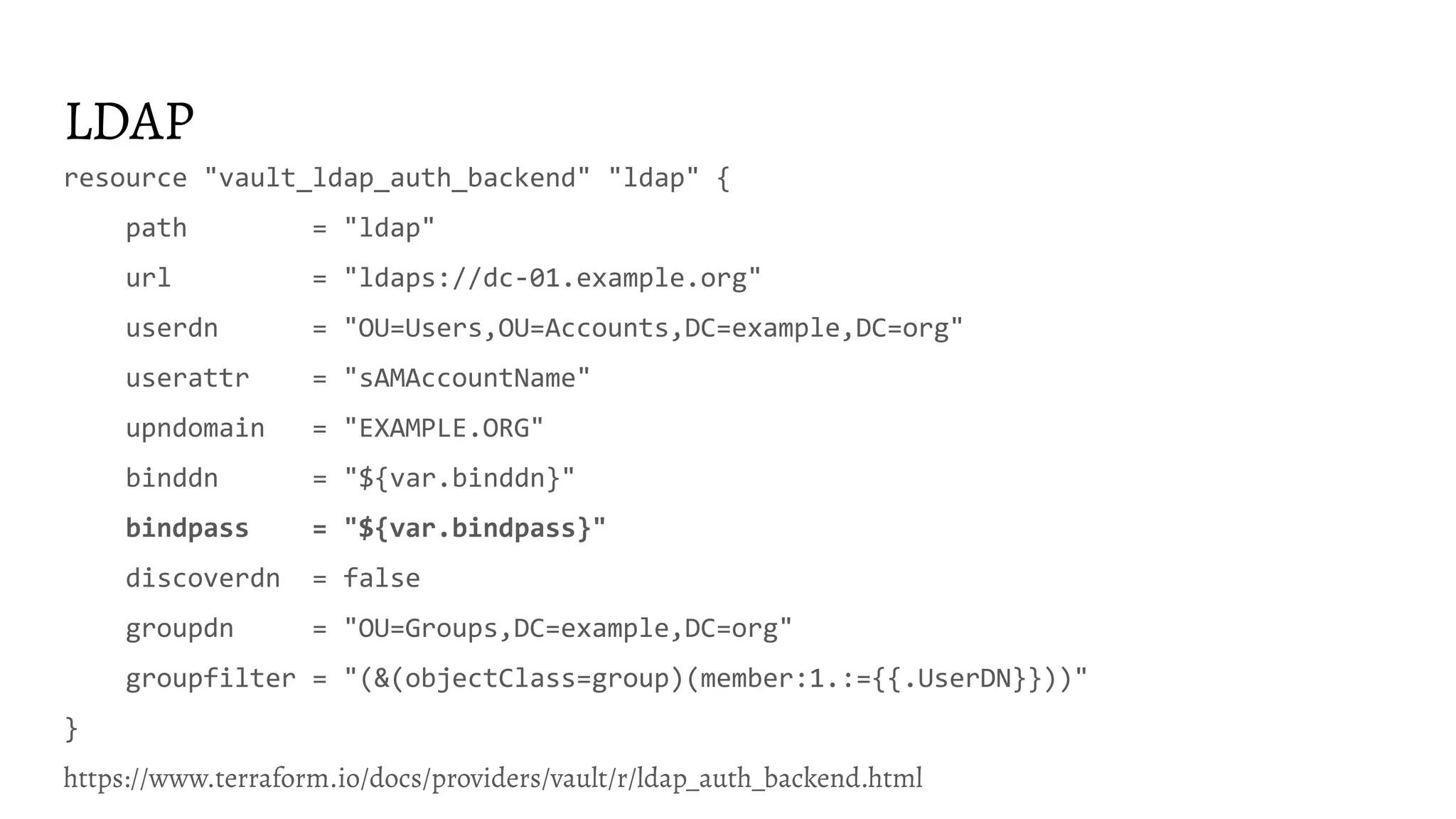 LDAP resource "vault_ldap_auth_backend" "ldap" { path = "ldap" url = "ldaps://dc-01.example.org" userdn = "OU=Users,OU=Accounts,DC=example,DC=org" userattr = "sAMAccountName" upndomain = "EXAMPLE.ORG" binddn = "${var.binddn}" bindpass = "${var.bindpass}" discoverdn = false groupdn = "OU=Groups,DC=example,DC=org" groupfilter = "(&(objectClass=group)(member:1.:={{.UserDN}}))" } https://www.terraform.io/docs/providers/vault/r/ldap_auth_backend.html 