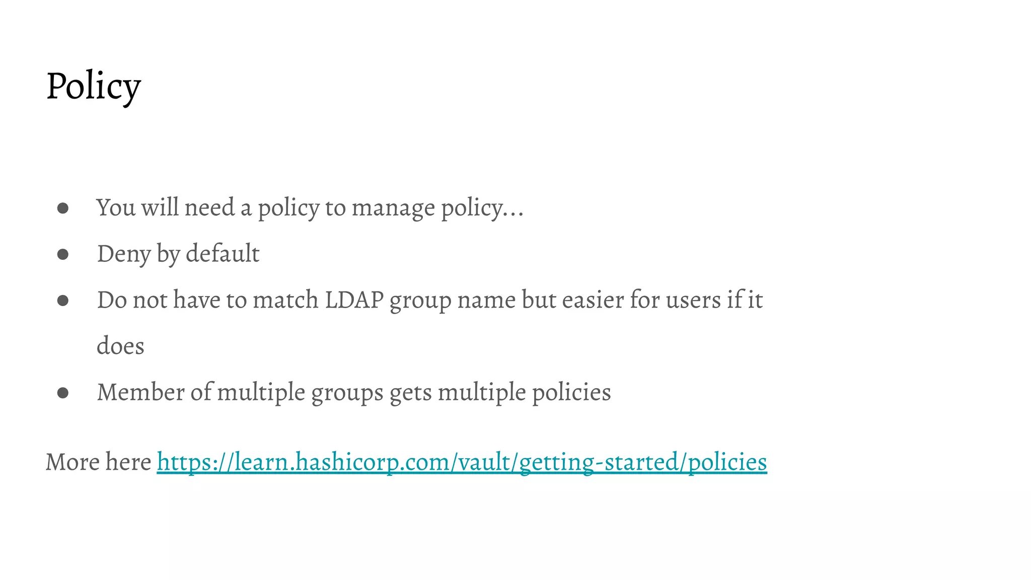 Policy ● You will need a policy to manage policy... ● Deny by default ● Do not have to match LDAP group name but easier for users if it does ● Member of multiple groups gets multiple policies More here https://learn.hashicorp.com/vault/getting-started/policies 
