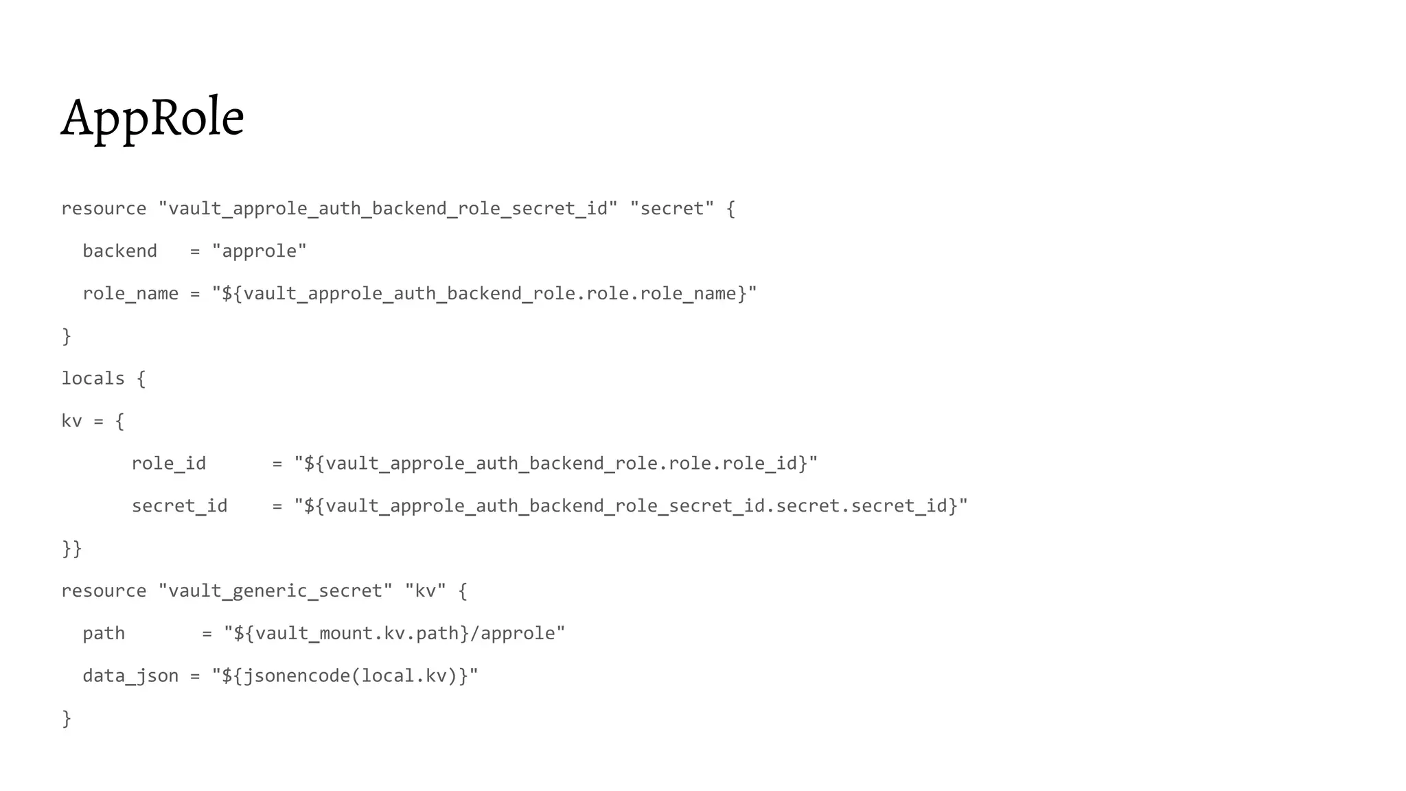 AppRole resource "vault_approle_auth_backend_role_secret_id" "secret" { backend = "approle" role_name = "${vault_approle_auth_backend_role.role.role_name}" } locals { kv = { role_id = "${vault_approle_auth_backend_role.role.role_id}" secret_id = "${vault_approle_auth_backend_role_secret_id.secret.secret_id}" }} resource "vault_generic_secret" "kv" { path = "${vault_mount.kv.path}/approle" data_json = "${jsonencode(local.kv)}" } 