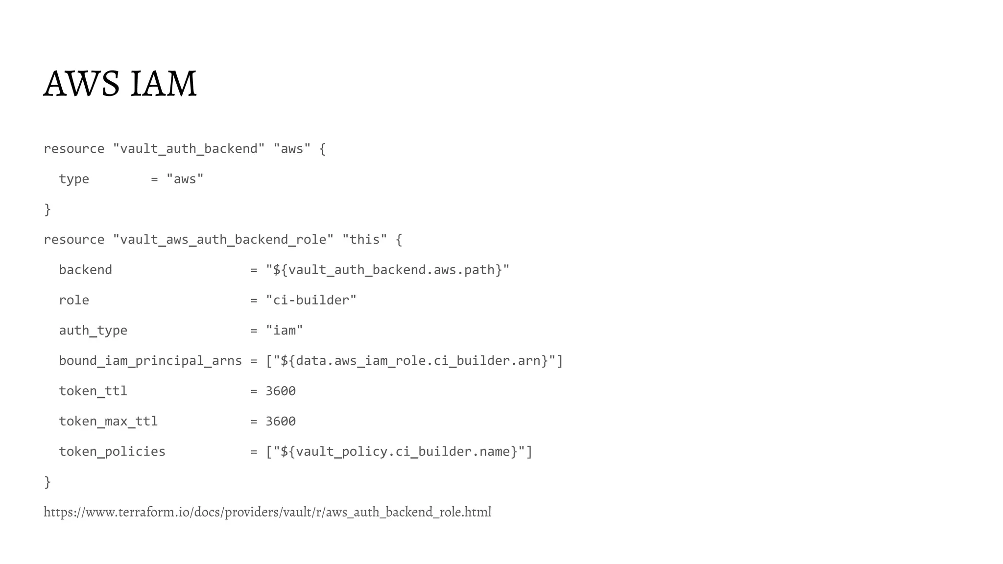AWS IAM resource "vault_auth_backend" "aws" { type = "aws" } resource "vault_aws_auth_backend_role" "this" { backend = "${vault_auth_backend.aws.path}" role = "ci-builder" auth_type = "iam" bound_iam_principal_arns = ["${data.aws_iam_role.ci_builder.arn}"] token_ttl = 3600 token_max_ttl = 3600 token_policies = ["${vault_policy.ci_builder.name}"] } https://www.terraform.io/docs/providers/vault/r/aws_auth_backend_role.html 