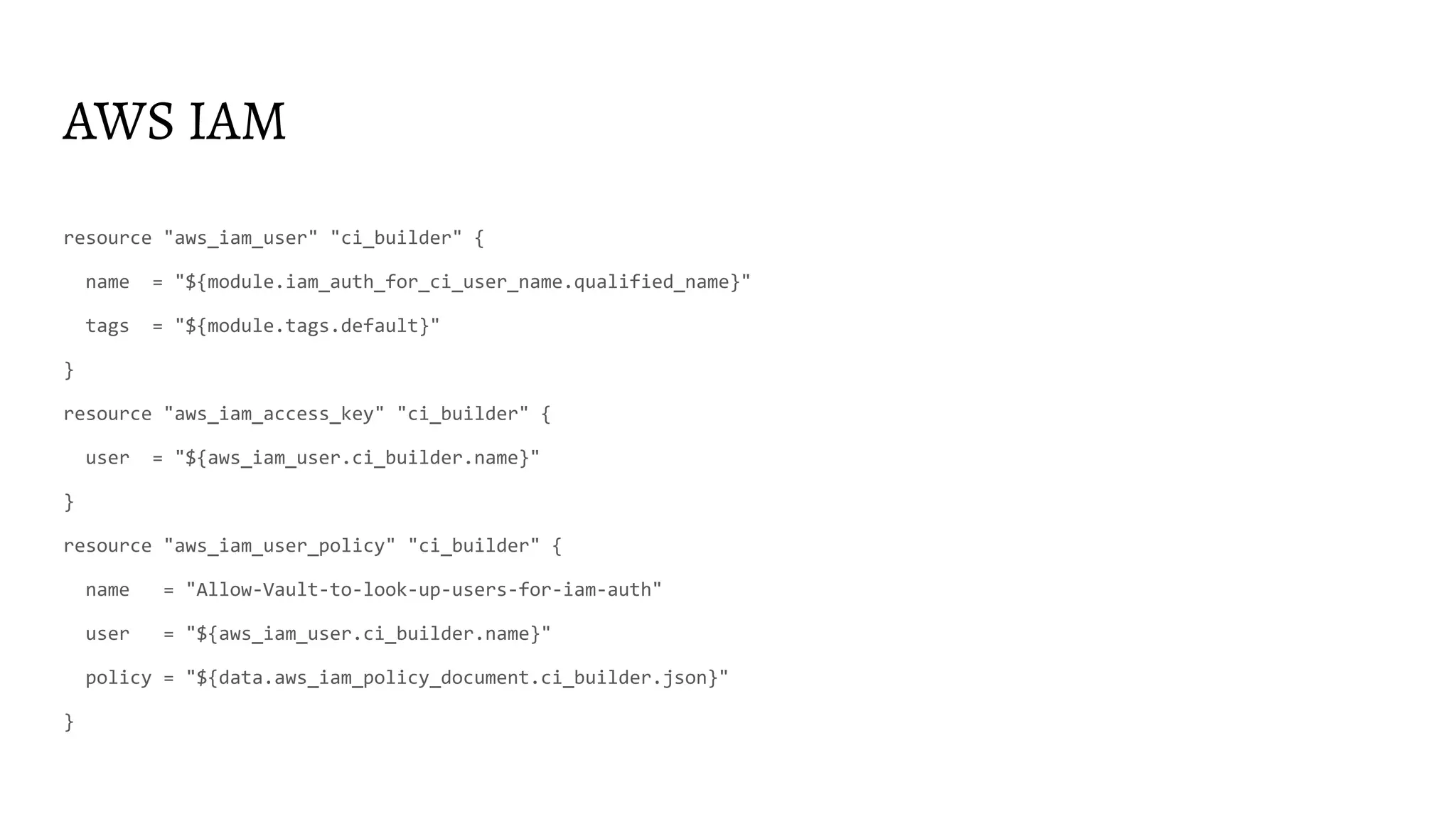 AWS IAM resource "aws_iam_user" "ci_builder" { name = "${module.iam_auth_for_ci_user_name.qualified_name}" tags = "${module.tags.default}" } resource "aws_iam_access_key" "ci_builder" { user = "${aws_iam_user.ci_builder.name}" } resource "aws_iam_user_policy" "ci_builder" { name = "Allow-Vault-to-look-up-users-for-iam-auth" user = "${aws_iam_user.ci_builder.name}" policy = "${data.aws_iam_policy_document.ci_builder.json}" } 