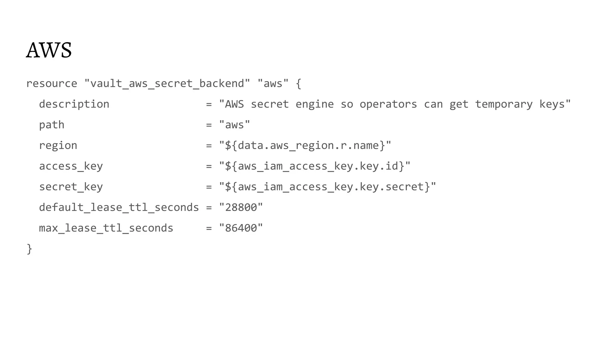 AWS resource "vault_aws_secret_backend" "aws" { description = "AWS secret engine so operators can get temporary keys" path = "aws" region = "${data.aws_region.r.name}" access_key = "${aws_iam_access_key.key.id}" secret_key = "${aws_iam_access_key.key.secret}" default_lease_ttl_seconds = "28800" max_lease_ttl_seconds = "86400" } 