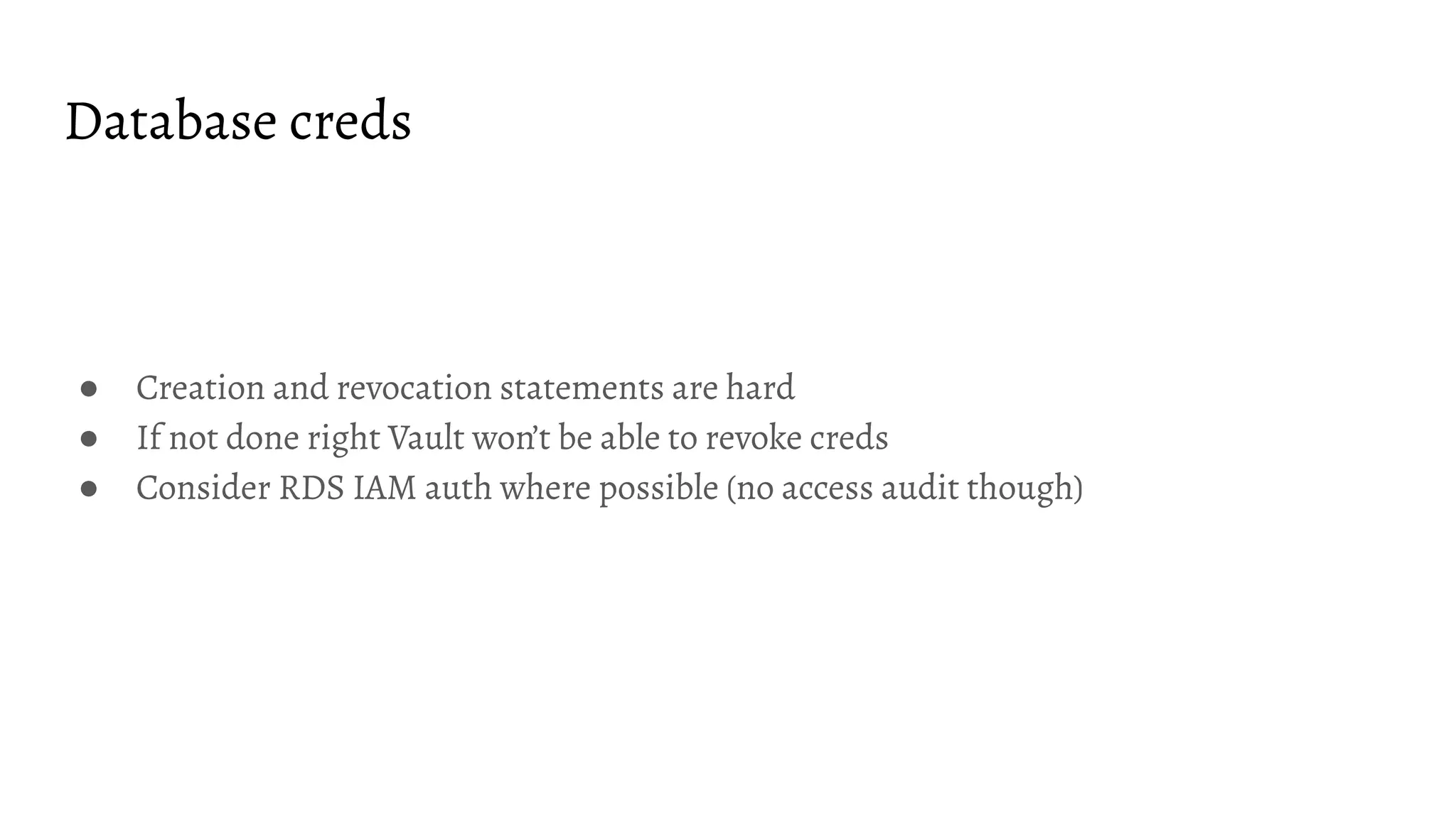 Database creds ● Creation and revocation statements are hard ● If not done right Vault won’t be able to revoke creds ● Consider RDS IAM auth where possible (no access audit though) 