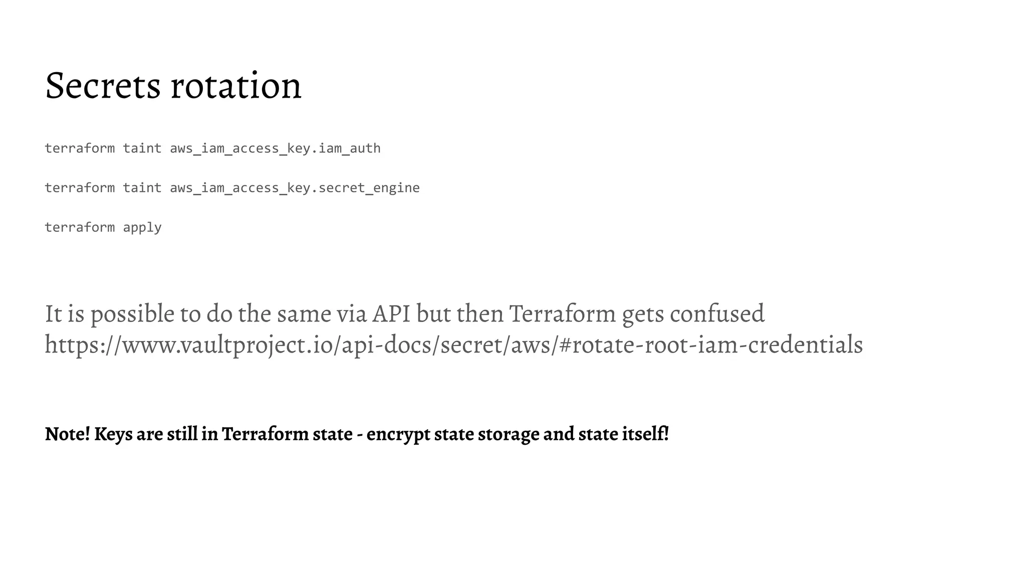 Secrets rotation terraform taint aws_iam_access_key.iam_auth terraform taint aws_iam_access_key.secret_engine terraform apply It is possible to do the same via API but then Terraform gets confused https://www.vaultproject.io/api-docs/secret/aws/#rotate-root-iam-credentials Note! Keys are still in Terraform state - encrypt state storage and state itself! 