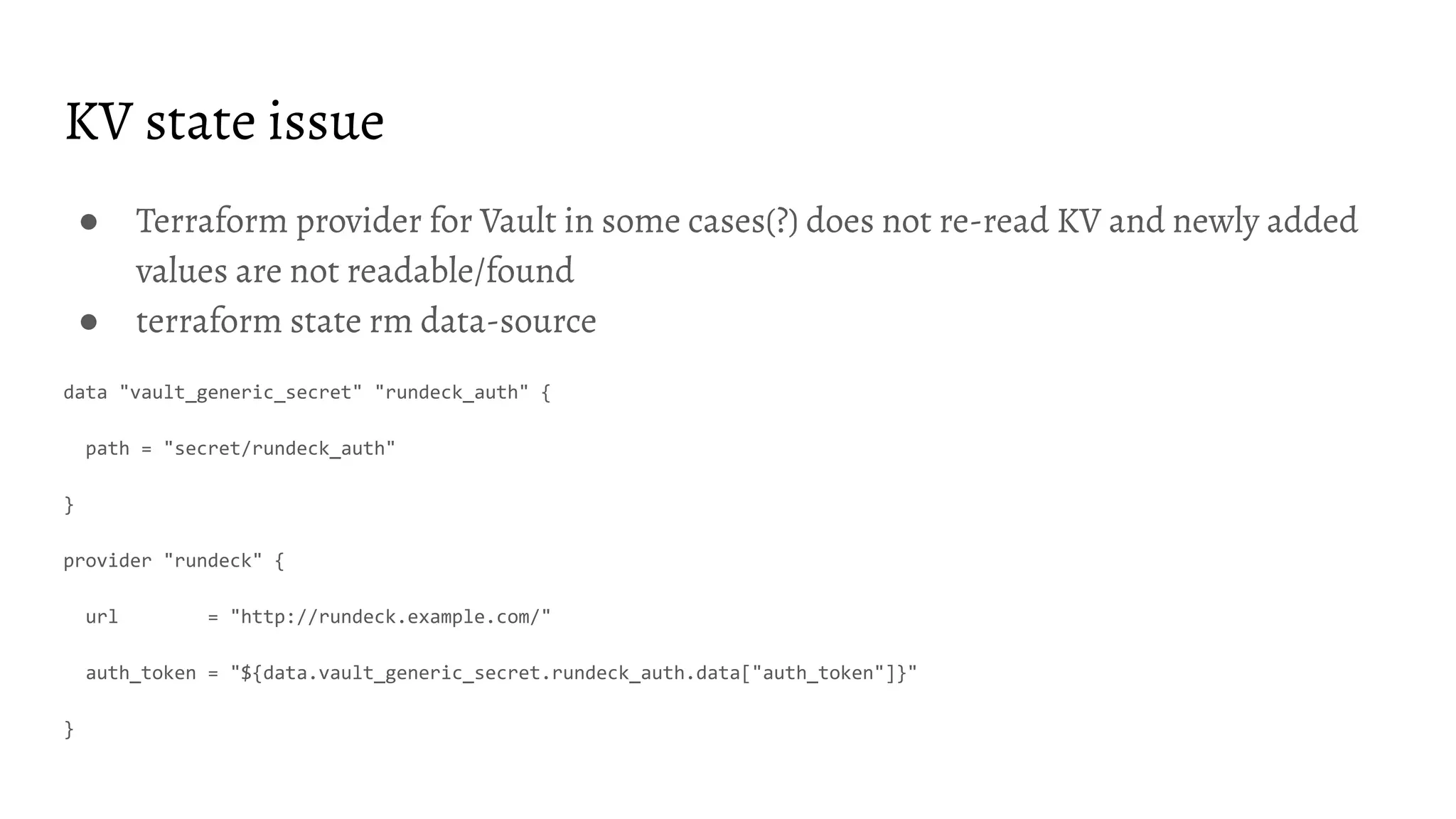 KV state issue ● Terraform provider for Vault in some cases(?) does not re-read KV and newly added values are not readable/found ● terraform state rm data-source data "vault_generic_secret" "rundeck_auth" { path = "secret/rundeck_auth" } provider "rundeck" { url = "http://rundeck.example.com/" auth_token = "${data.vault_generic_secret.rundeck_auth.data["auth_token"]}" } 