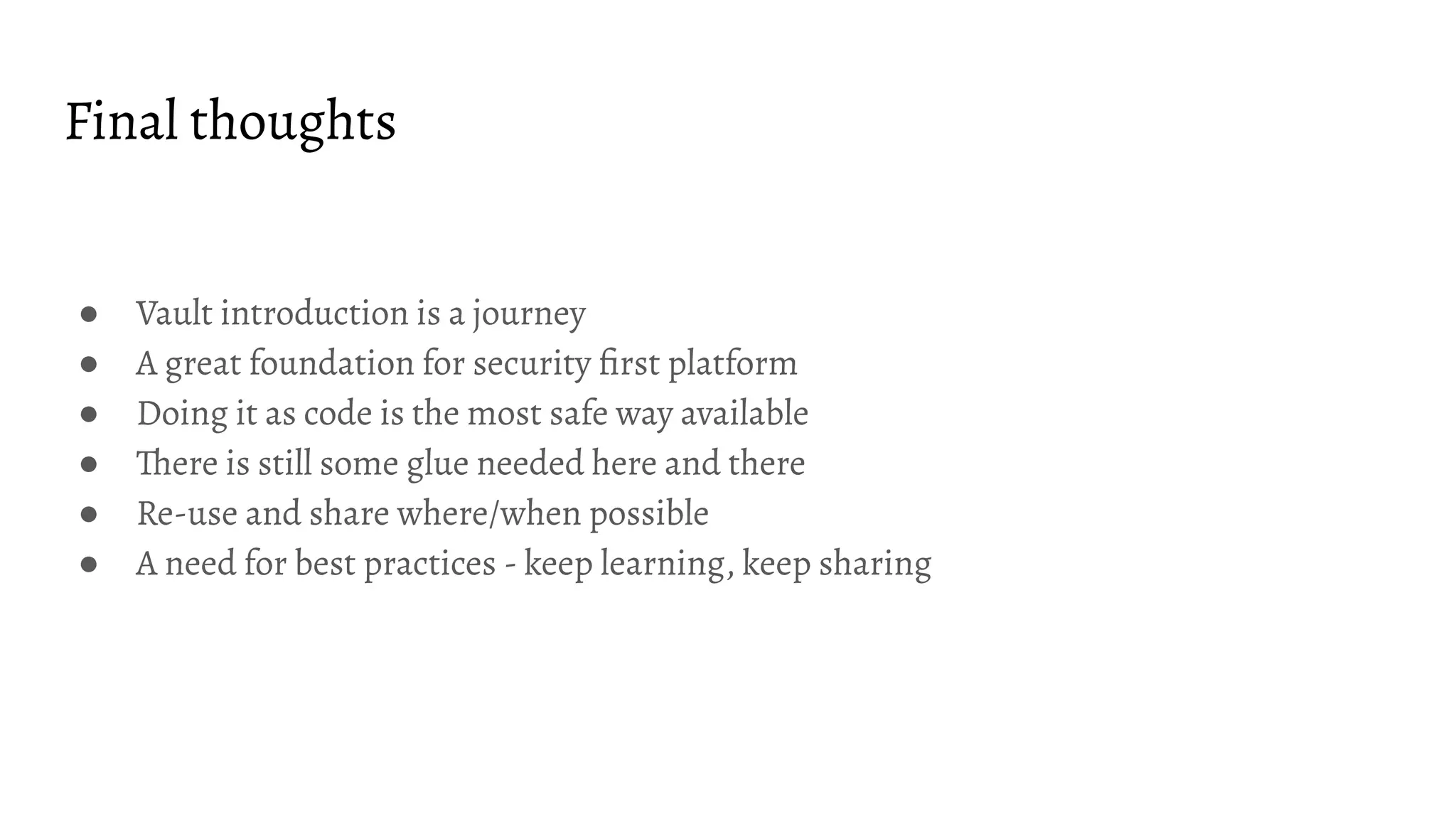 Final thoughts ● Vault introduction is a journey ● A great foundation for security ﬁrst platform ● Doing it as code is the most safe way available ● There is still some glue needed here and there ● Re-use and share where/when possible ● A need for best practices - keep learning, keep sharing 