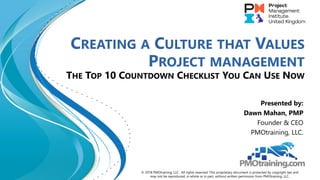 CREATING A CULTURE THAT VALUES
PROJECT MANAGEMENT
THE TOP 10 COUNTDOWN CHECKLIST YOU CAN USE NOW
Presented by:
Dawn Mahan, PMP
Founder & CEO
PMOtraining, LLC.
© 2018 PMOtraining, LLC. All rights reserved. This proprietary document is protected by copyright law and
may not be reproduced, in whole or in part, without written permission from PMOtraining, LLC.
 