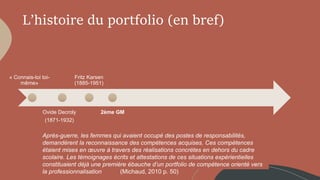 L’histoire du portfolio (en bref)
« Connais-toi toi-
même»
Ovide Decroly
(1871-1932)
Fritz Karsen
(1885-1951)
2ème GM
Après-guerre, les femmes qui avaient occupé des postes de responsabilités,
demandèrent la reconnaissance des compétences acquises. Ces compétences
étaient mises en œuvre à travers des réalisations concrètes en dehors du cadre
scolaire. Les témoignages écrits et attestations de ces situations expérientielles
constituaient déjà une première ébauche d’un portfolio de compétence orienté vers
la professionnalisation (Michaud, 2010 p. 50)
 