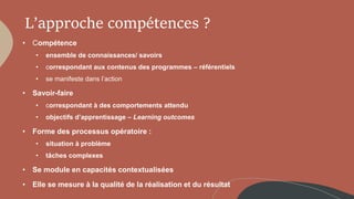 L’approche compétences ?
• Compétence
• ensemble de connaissances/ savoirs
• correspondant aux contenus des programmes – référentiels
• se manifeste dans l’action
• Savoir-faire
• correspondant à des comportements attendu
• objectifs d’apprentissage – Learning outcomes
• Forme des processus opératoire :
• situation à problème
• tâches complexes
• Se module en capacités contextualisées
• Elle se mesure à la qualité de la réalisation et du résultat
 