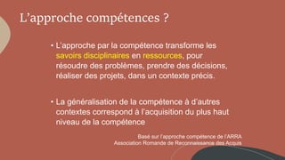 L’approche compétences ?
• L’approche par la compétence transforme les
savoirs disciplinaires en ressources, pour
résoudre des problèmes, prendre des décisions,
réaliser des projets, dans un contexte précis.
• La généralisation de la compétence à d’autres
contextes correspond à l’acquisition du plus haut
niveau de la compétence
Basé sur l’approche compétence de l’ARRA
Association Romande de Reconnaissance des Acquis
 