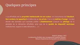 Quelques principes
propriété intellectuelle de son auteur l’étudiant
Son contenu lui appartient vie privée maîtrise d’usage
L’établissement pilotage
qualité du dispositif technique
Heutte & Jézégou, 2012
La démarche ePortfolio dans l’enseignement supérieur français :
Retours d’expériences et proposition de clarification.
 