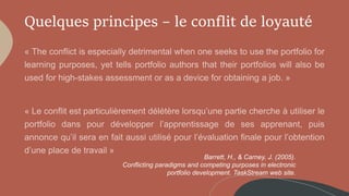Quelques principes – le conflit de loyauté
Barrett, H., & Carney, J. (2005).
Conflicting paradigms and competing purposes in electronic
portfolio development. TaskStream web site.
 