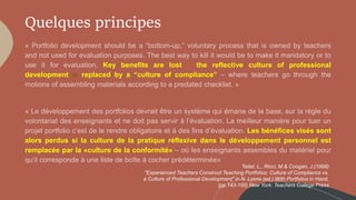 Quelques principes
Key benefits are lost if the reflective culture of professional
development is replaced by a “culture of compliance”
Les bénéfices visés sont
alors perdus si la culture de la pratique réflexive dans le développement personnel est
remplacée par la «culture de la conformité»
Teitel, L., Ricci, M.& Coogan, J.(1998)
"Experienced Teachers Construct Teaching Portfolios: Culture of Compliance vs.
a Culture of Professional Development" in N. Lyons (ed.) With Portfolios in Hand.
(pp.143-155) New York: Teachers College Press
 